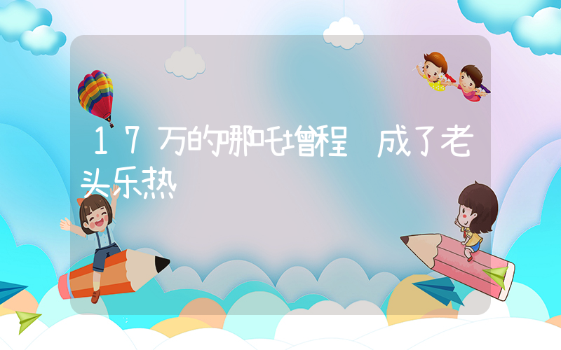 17万的哪吒增程车成了老头乐热