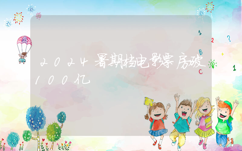 2024暑期档电影票房破100亿