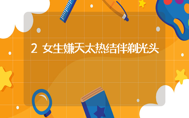2女生嫌天太热结伴剃光头