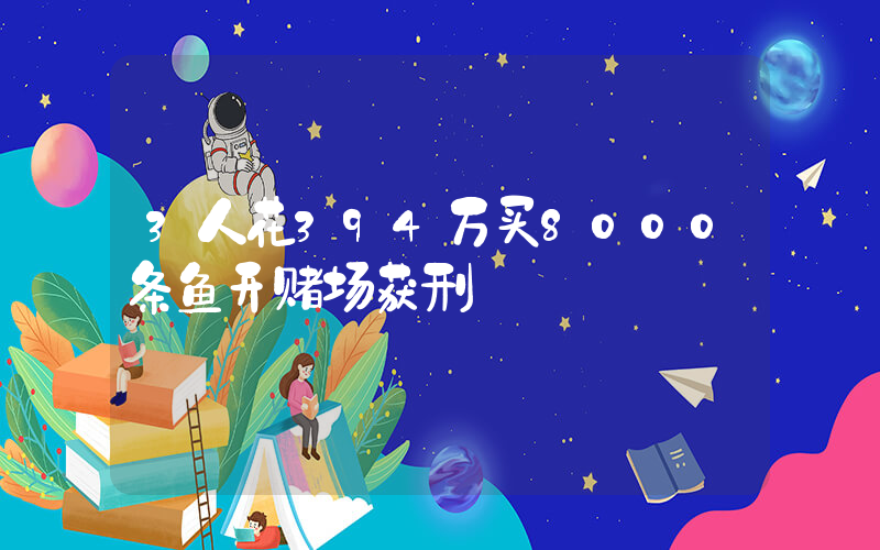 3人花394万买8000条鱼开赌场获刑