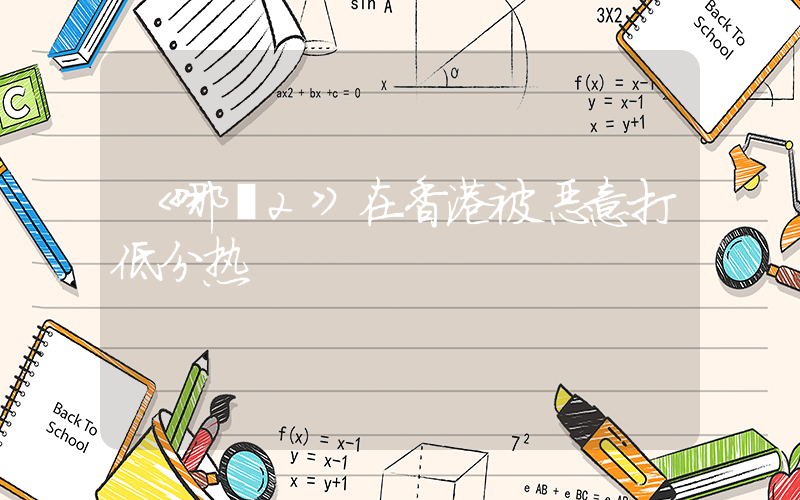 《哪吒2》在香港被恶意打低分热