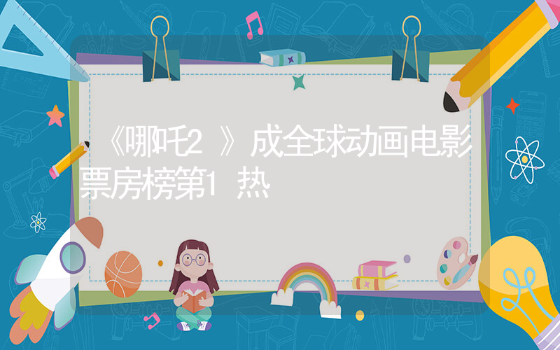 《哪吒2》成全球动画电影票房榜第1热