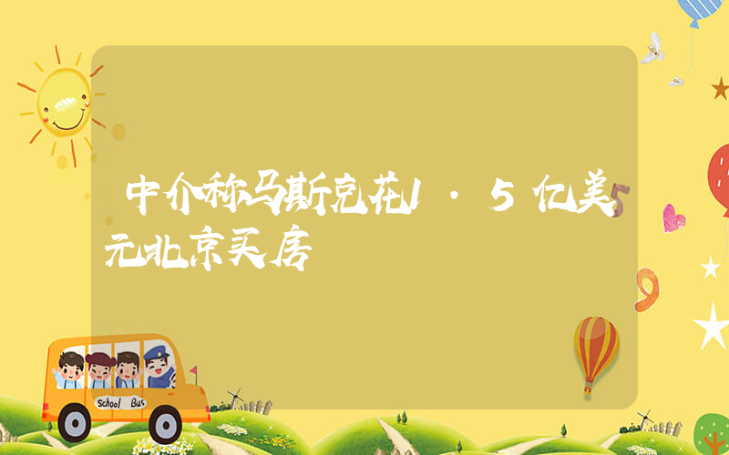 中介称马斯克花1.5亿美元北京买房