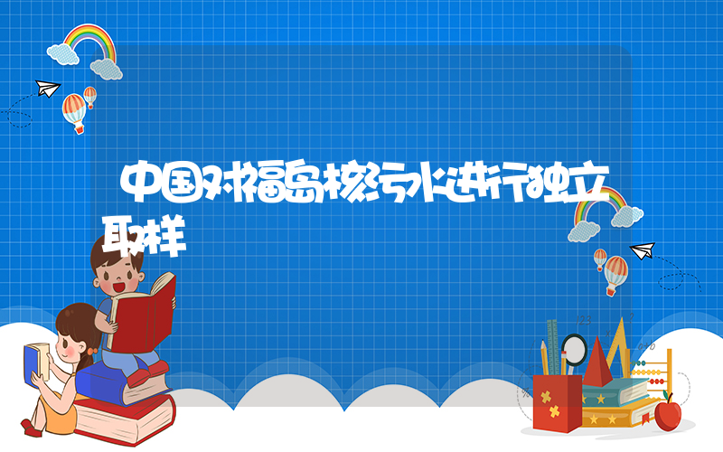中国对福岛核污水进行独立取样