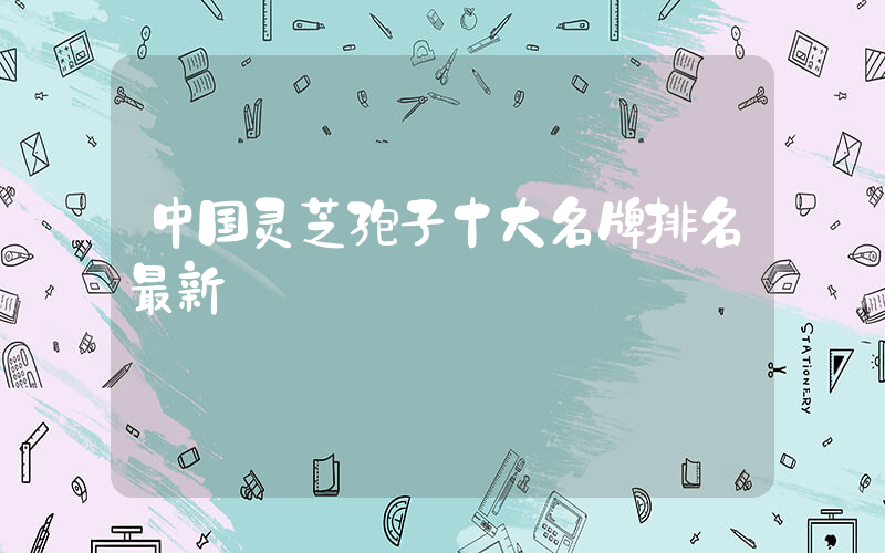中国灵芝孢子十大名牌排名最新