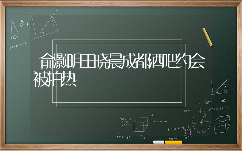 俞灏明王晓晨成都酒吧约会被拍热