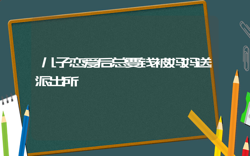 儿子恋爱后总要钱被妈妈送派出所