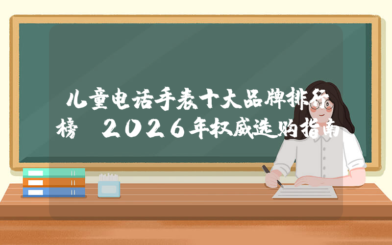 儿童电话手表十大品牌排行榜：2026年权威选购指南