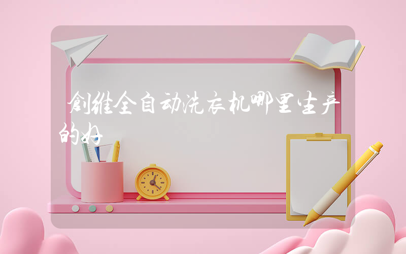 创维全自动洗衣机哪里生产的好