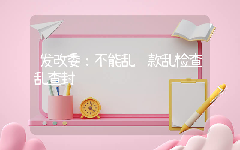 发改委：不能乱罚款乱检查乱查封