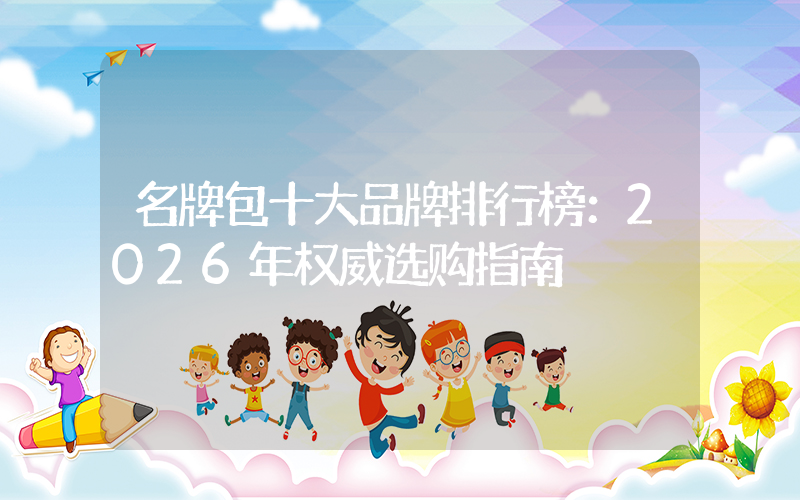 名牌包十大品牌排行榜：2026年权威选购指南