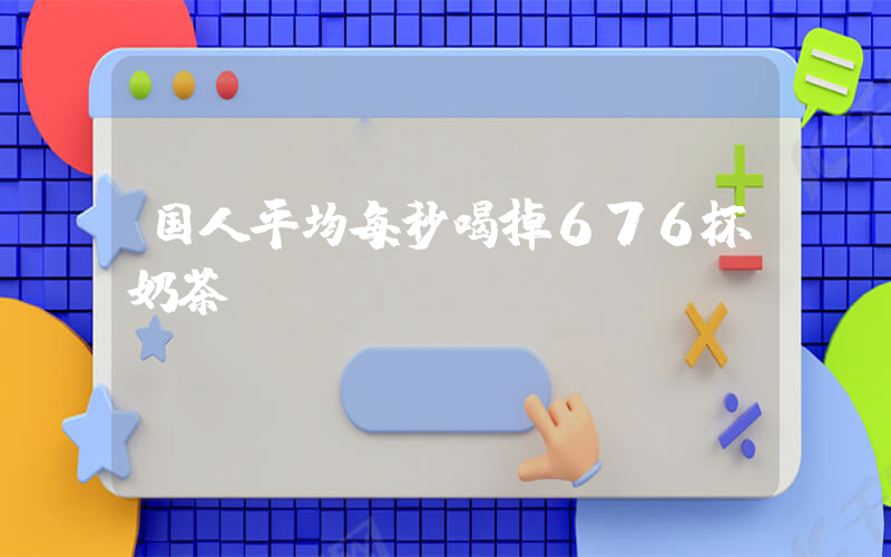 国人平均每秒喝掉676杯奶茶
