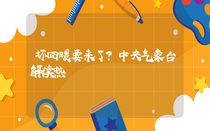 坏回暖要来了？中央气象台解读热