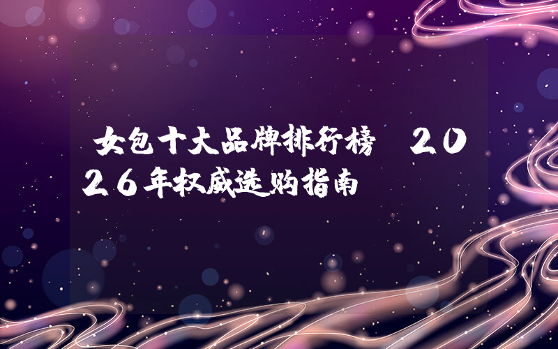 女包十大品牌排行榜：2026年权威选购指南