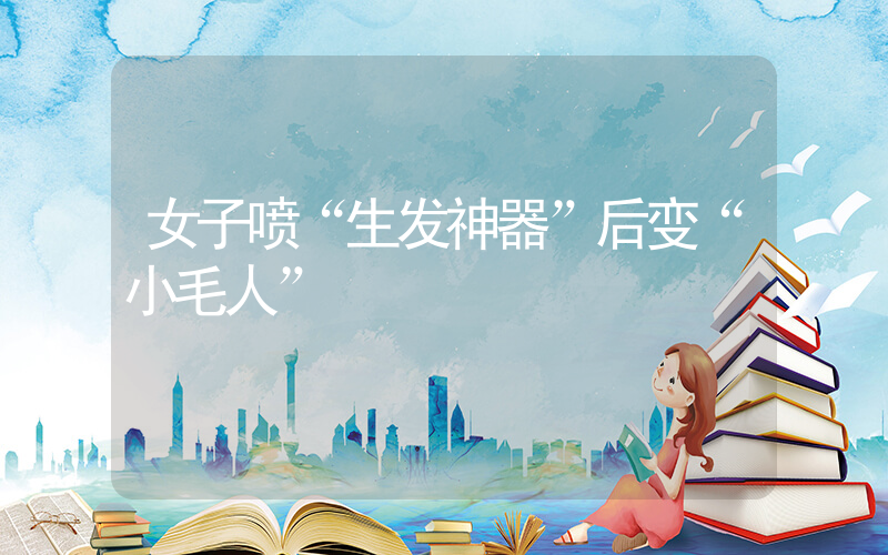 女子喷“生发神器”后变“小毛人”