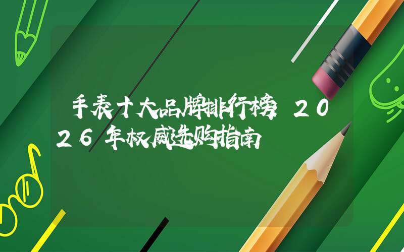 手表十大品牌排行榜：2026年权威选购指南
