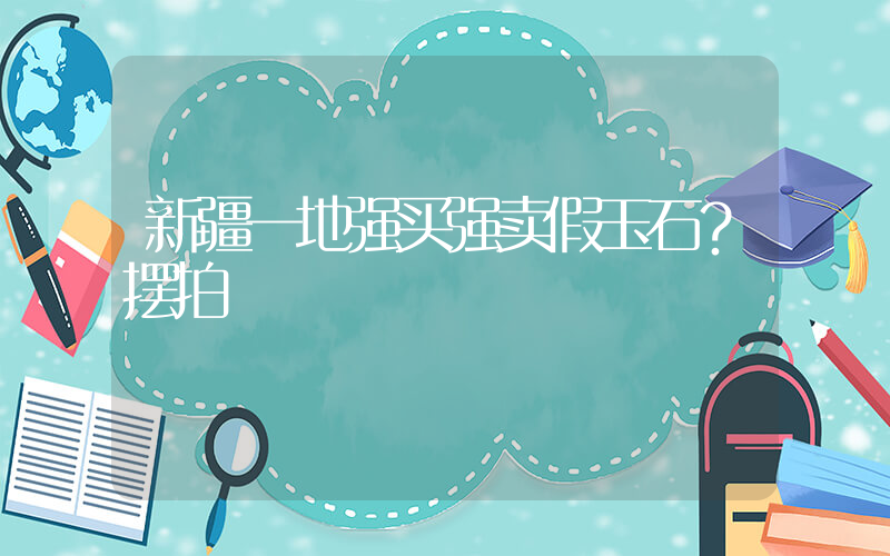 新疆一地强买强卖假玉石？摆拍