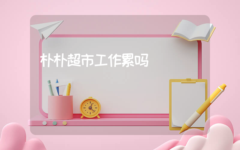 朴朴超市工作累吗
