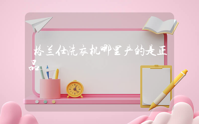 格兰仕洗衣机哪里产的是正品
