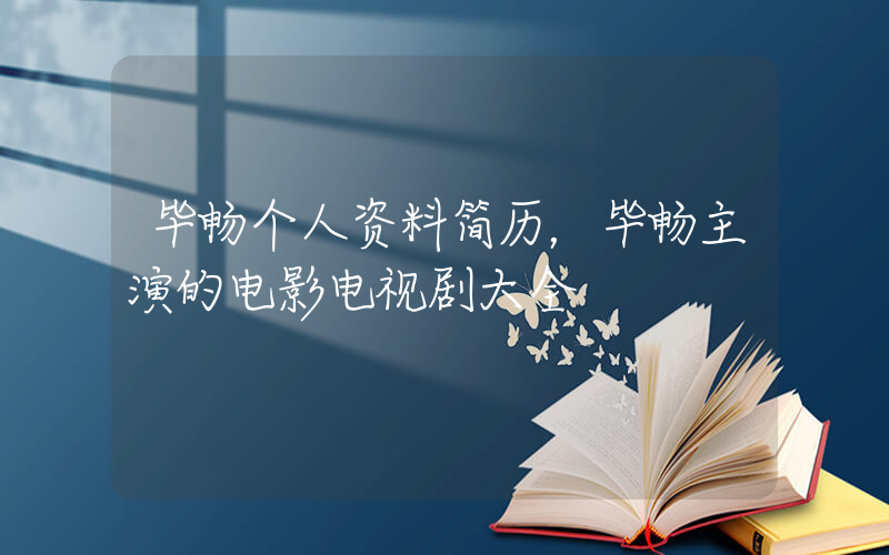 毕畅个人资料简历，毕畅主演的电影电视剧大全