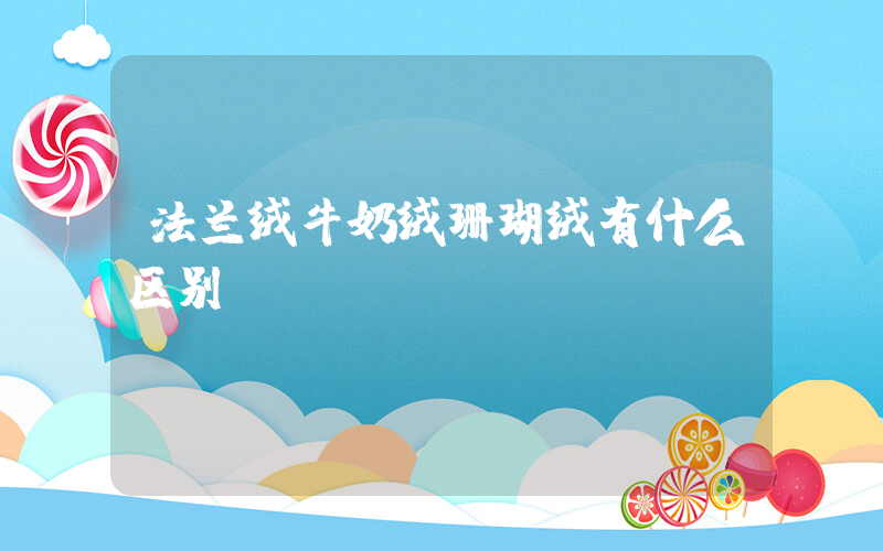 法兰绒牛奶绒珊瑚绒有什么区别