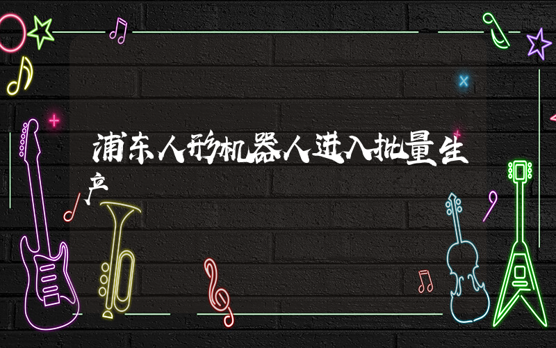浦东人形机器人进入批量生产