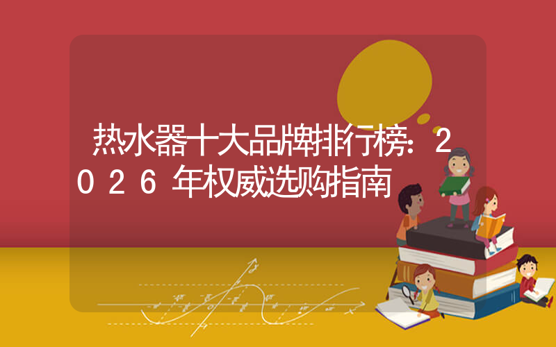 热水器十大品牌排行榜：2026年权威选购指南