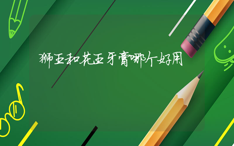 狮王和花王牙膏哪个好用