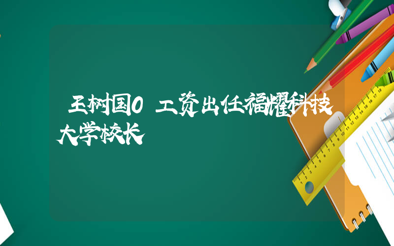 王树国0工资出任福耀科技大学校长