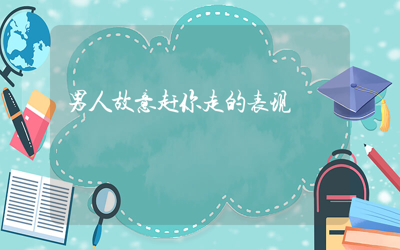 男人故意赶你走的表现