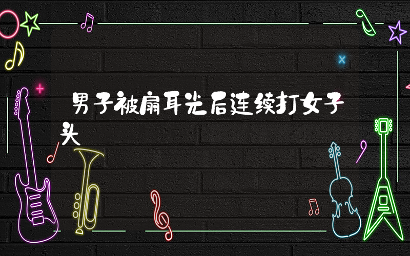 男子被扇耳光后连续打女子头