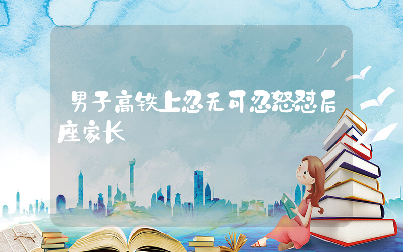 男子高铁上忍无可忍怒怼后座家长