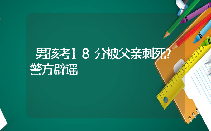 男孩考18分被父亲刺死？警方辟谣