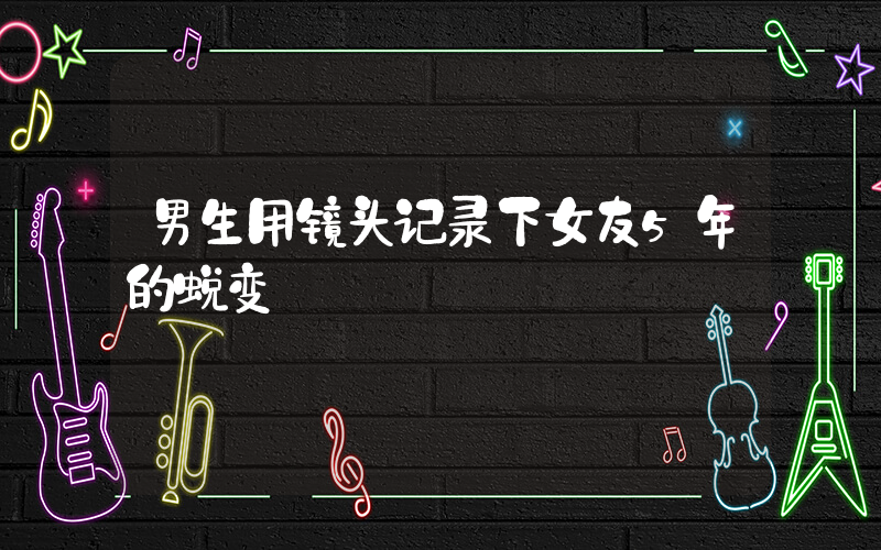 男生用镜头记录下女友5年的蜕变