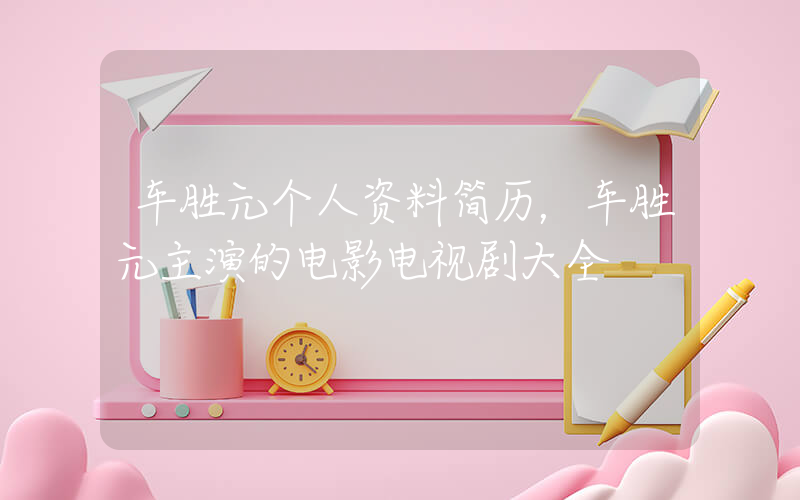 车胜元个人资料简历，车胜元主演的电影电视剧大全