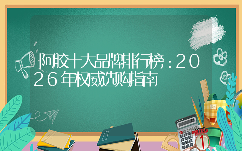 阿胶十大品牌排行榜：2026年权威选购指南
