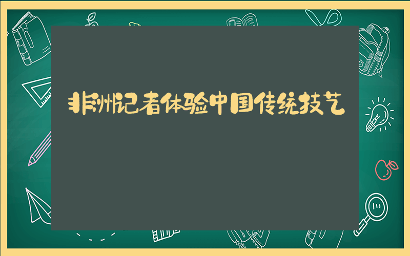 非洲记者体验中国传统技艺