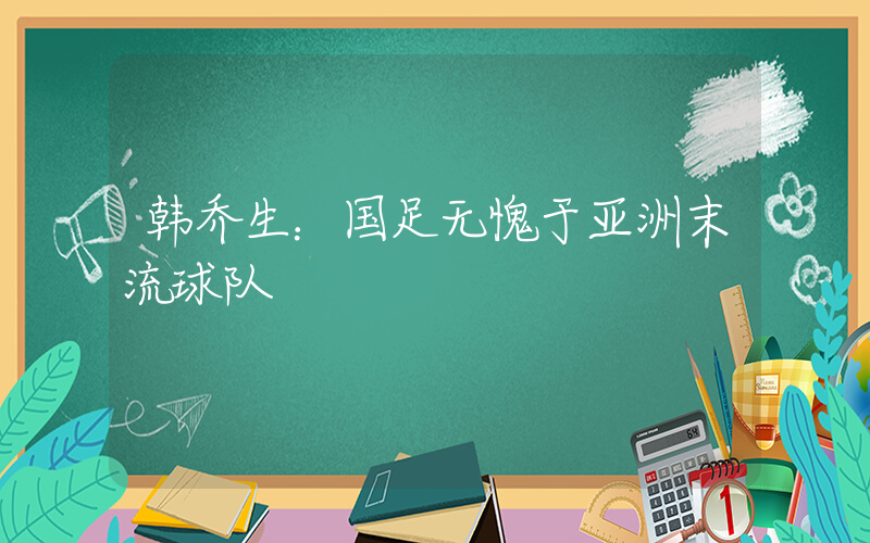 韩乔生：国足无愧于亚洲末流球队