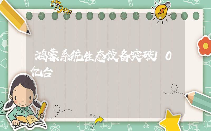鸿蒙系统生态设备突破10亿台