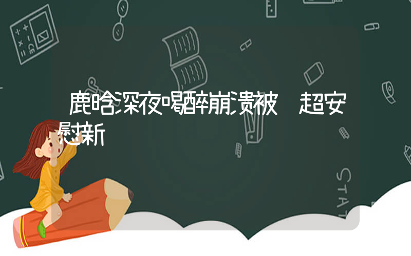 鹿晗深夜喝醉崩溃被邓超安慰新